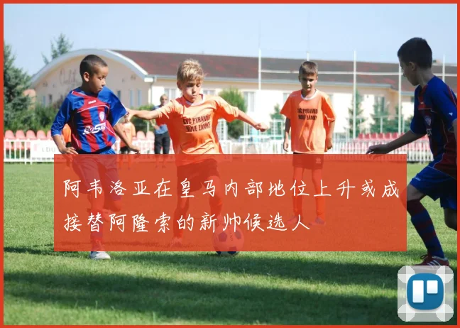 阿韦洛亚在皇马内部地位上升或成接替阿隆索的新帅候选人