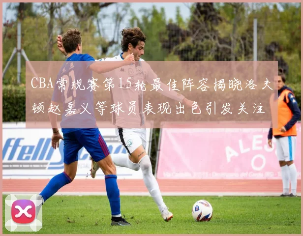 CBA常规赛第15轮最佳阵容揭晓洛夫顿赵嘉义等球员表现出色引发关注