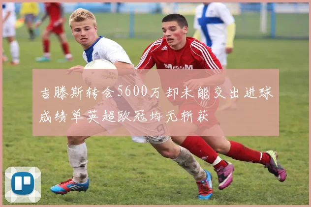 吉滕斯转会5600万却未能交出进球成绩单英超欧冠均无斩获