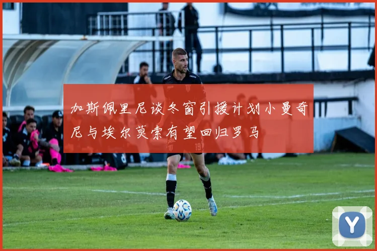 加斯佩里尼谈冬窗引援计划小曼奇尼与埃尔莫索有望回归罗马