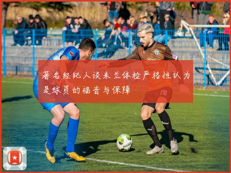 著名经纪人谈米兰体检严格性认为是球员的福音与保障