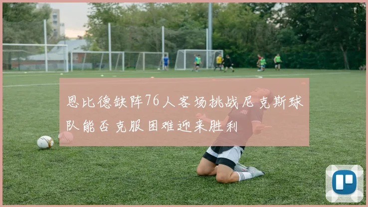 恩比德缺阵76人客场挑战尼克斯球队能否克服困难迎来胜利