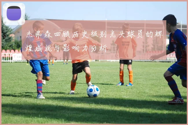 杰弗森回顾历史级别光头球员的辉煌成就与影响力分析