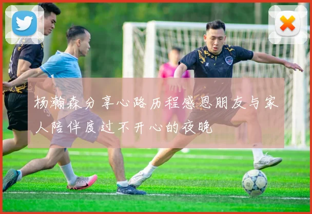 杨瀚森分享心路历程感恩朋友与家人陪伴度过不开心的夜晚