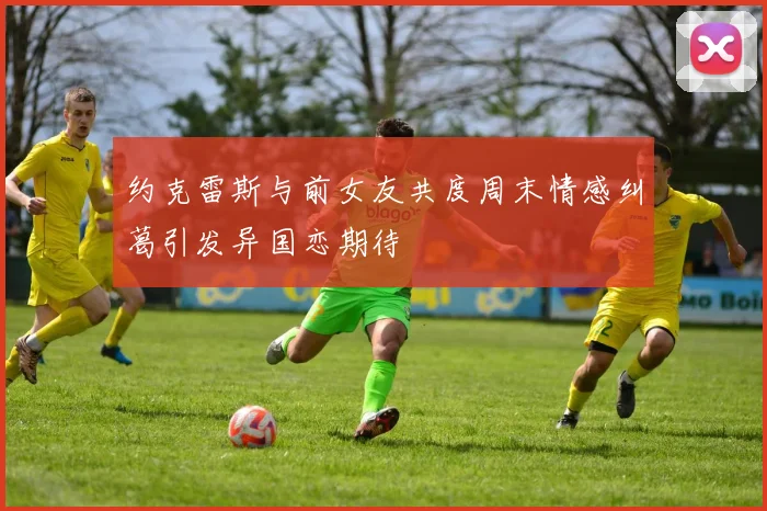 约克雷斯与前女友共度周末情感纠葛引发异国恋期待