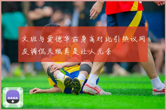 文班与爱德华兹身高对比引热议网友调侃天赋真是让人无奈