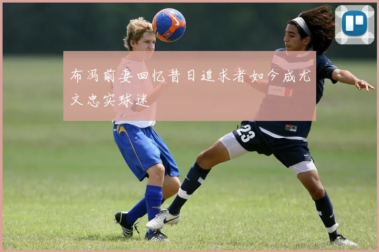 布冯前妻回忆昔日追求者如今成尤文忠实球迷
