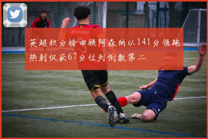 英超积分榜回顾阿森纳以141分领跑热刺仅获67分位列倒数第二
