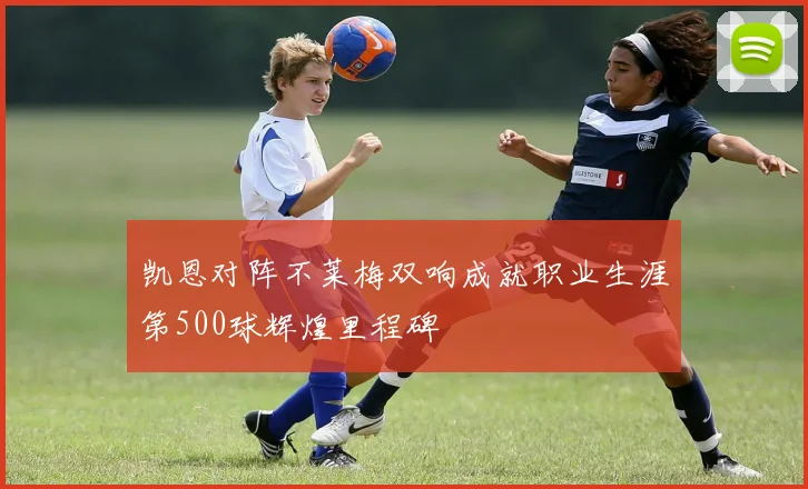 凯恩对阵不莱梅双响成就职业生涯第500球辉煌里程碑