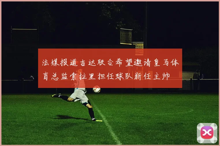法媒报道吉达联合希望邀请皇马体育总监索拉里担任球队新任主帅