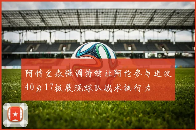 阿特金森强调持续让阿伦参与进攻40分17板展现球队战术执行力
