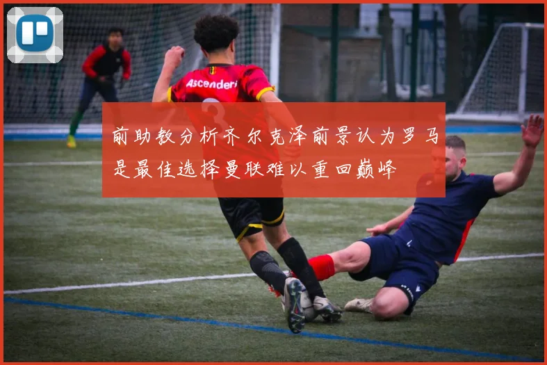 前助教分析齐尔克泽前景认为罗马是最佳选择曼联难以重回巅峰