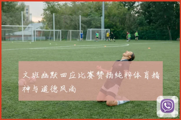 文班幽默回应比赛赞扬纯粹体育精神与道德风尚