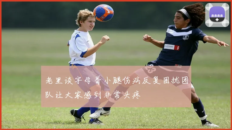 老里谈字母哥小腿伤病反复困扰团队让大家感到非常头疼