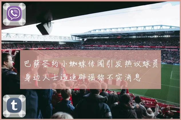 巴萨签约小蜘蛛传闻引发热议球员身边人士迅速辟谣称不实消息