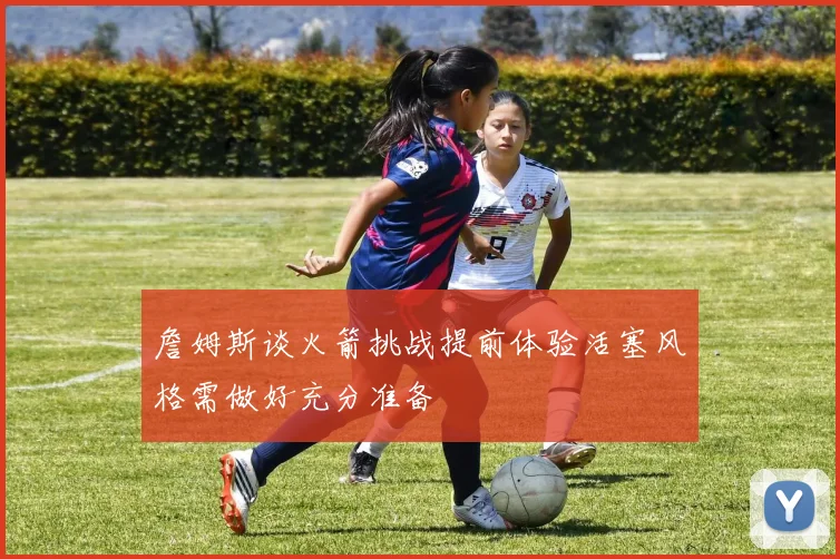 詹姆斯谈火箭挑战提前体验活塞风格需做好充分准备