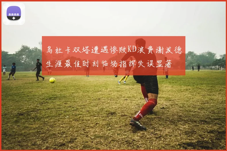 乌杜卡双塔遭遇惨败KD浪费谢泼德生涯最佳时刻临场指挥失误显著