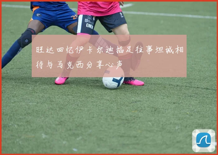 旺达回忆伊卡尔迪插足往事坦诚相待与马克西分享心声