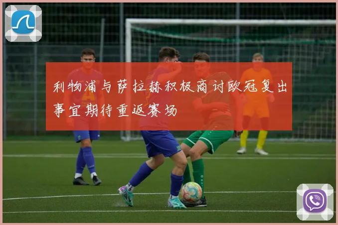 利物浦与萨拉赫积极商讨欧冠复出事宜期待重返赛场