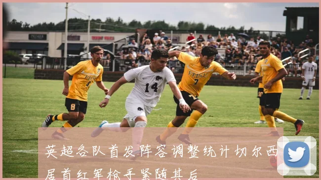 英超各队首发阵容调整统计切尔西居首红军枪手紧随其后