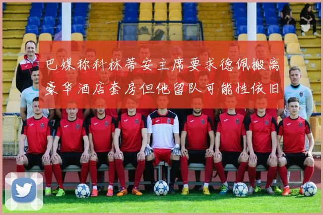 巴媒称科林蒂安主席要求德佩搬离豪华酒店套房但他留队可能性依旧较大