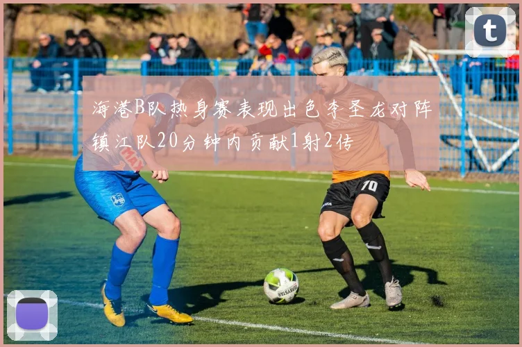 海港B队热身赛表现出色李圣龙对阵镇江队20分钟内贡献1射2传