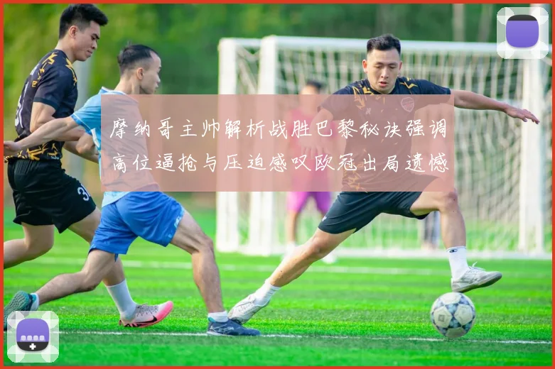摩纳哥主帅解析战胜巴黎秘诀强调高位逼抢与压迫感叹欧冠出局遗憾