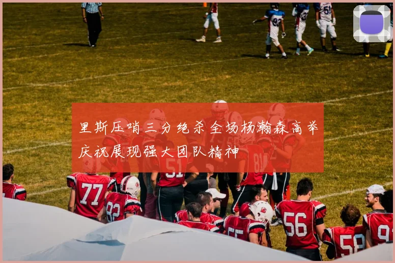 里斯压哨三分绝杀全场杨瀚森高举庆祝展现强大团队精神