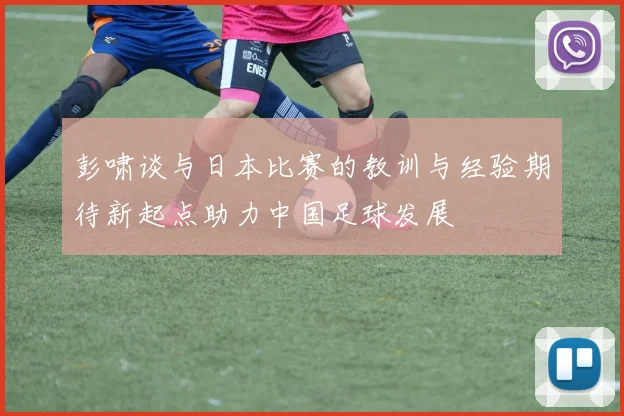 彭啸谈与日本比赛的教训与经验期待新起点助力中国足球发展