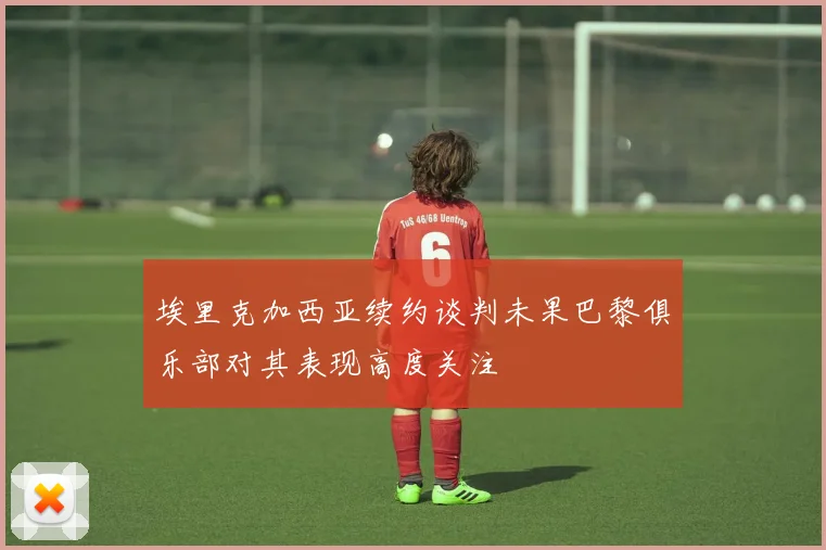 埃里克加西亚续约谈判未果巴黎俱乐部对其表现高度关注