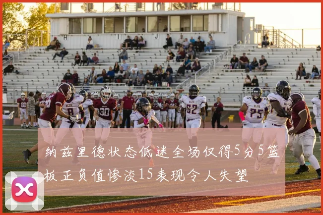 纳兹里德状态低迷全场仅得5分5篮板正负值惨淡15表现令人失望