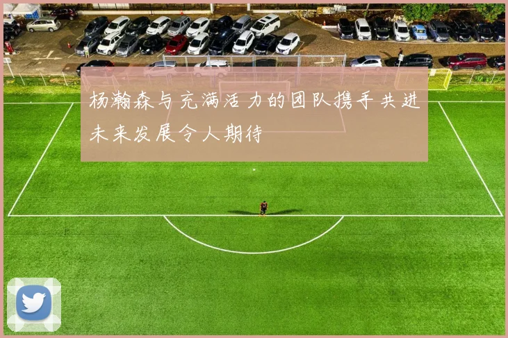 杨瀚森与充满活力的团队携手共进未来发展令人期待