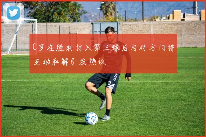 C罗在胜利打入第三球后与对方门将互动和解引发热议