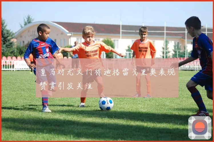 皇马对尤文门将迪格雷戈里奥表现赞赏引发关注