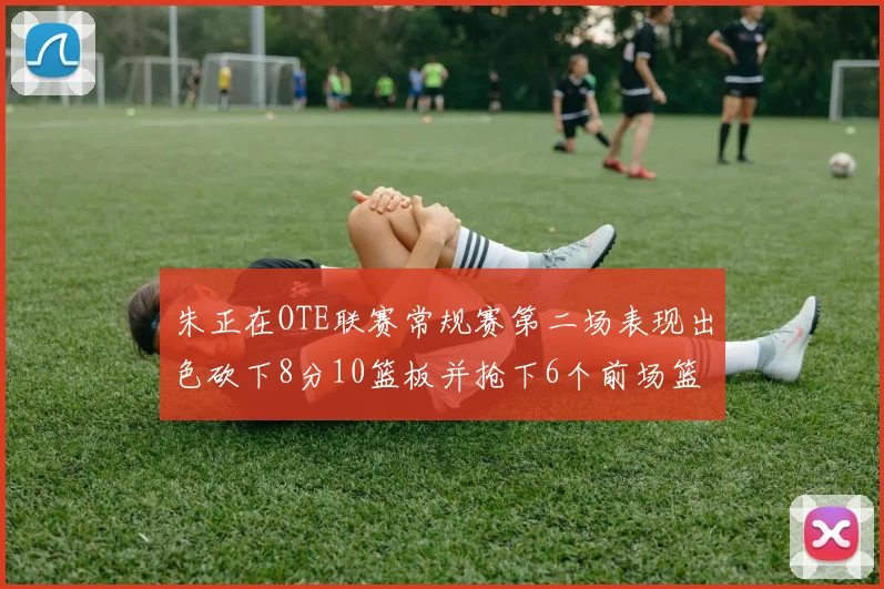 朱正在OTE联赛常规赛第二场表现出色砍下8分10篮板并抢下6个前场篮板