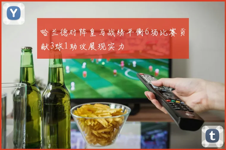 哈兰德对阵皇马战绩平衡6场比赛贡献3球1助攻展现实力