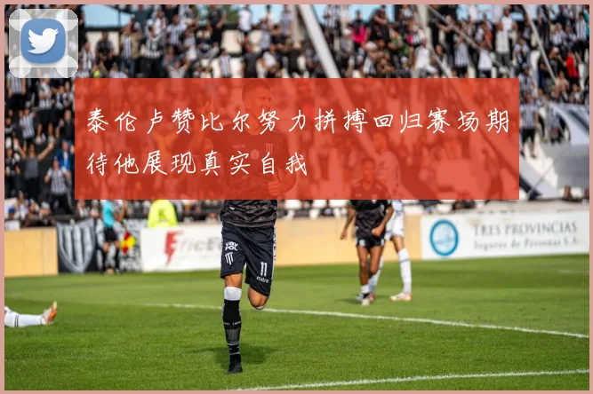 泰伦卢赞比尔努力拼搏回归赛场期待他展现真实自我